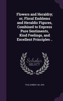 Flowers and Heraldry; Or, Floral Emblems and Heraldic Figures, Combined to Express Pure Sentiments, Kind Feelings, and Excellent Principles .. 1355444209 Book Cover