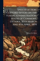 Speech of Hon. Clifford Sifton on the Yukon Administration, House of Commons, Ottawa, 30th March and 4th April, 1899 1024254682 Book Cover