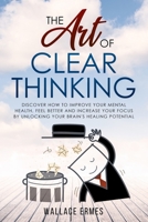 The Art of Clear Thinking: Discover How to Improve your Mental Health, Feel Better and Increase your Focus by Unlocking your Brain's Healing Potential 1914091264 Book Cover