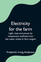 Electricity for the Farm: Light, Heat and Power by Inexpensive Methods from the Water Wheel or Farm Engine 1517353475 Book Cover