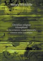 Christian Religion Triumphant Or, the Scriptures, Reason, Philosophy, Common-Sense and Religion 5518941323 Book Cover