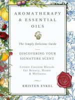 Aromatherapy & Essential Oils: The Simply Delicious Guide - Discovering Your Signature Scent: Create Custom Blends for Beauty, Home & Wellness: Over 100 Recipes & Rituals 0984365796 Book Cover