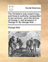 The Christian's duty toward kings, and those in authority, represented in two sermons, upon the demise of George II. and accession of George III. By George Muir, ... 1170850707 Book Cover