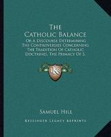 The Catholic Balance: Or A Discourse Determining The Controversies Concerning The Tradition Of Catholic Doctrines, The Primacy Of S. Peter And The Bishop Of Rome 1165765624 Book Cover