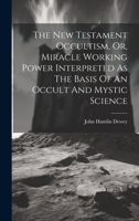 The New Testament Occultism, Or, Miracle Working Power Interpreted As The Basis Of An Occult And Mystic Science 1020188650 Book Cover