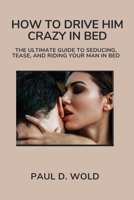 HOW TO DRIVE HIM CRAZY IN BED: The Ultimate Guide to Seducing, Tease, and Riding Your Man in Bed B0CN1XXJCK Book Cover
