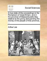 A true state of the proceedings in the Parliament of Great Britain, and in the province of Massachusetts Bay, relative to the giving and granting the money of the people of that province, ... 1170131808 Book Cover