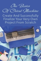The Basics Of Cricut Machine: Create And Successfully Finalize Your Very Own Project From Scratch: Cricut Beginners Guide B0991CGXMB Book Cover