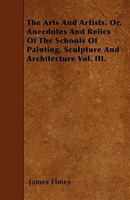 The Arts and Artists: Or Anecdotes & Relics, of the Schools of Painting, Sculpture & Architecture, Volume 3 1357380097 Book Cover