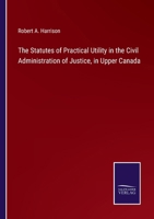 The Statutes of Practical Utility in the Civil Administration of Justice, in Upper Canada 3375164068 Book Cover