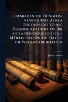 Jeremiah in the Dungeon, 4 Discourses. Also a Discourse to Young Persons [On Exod. XVI, 36] and a Discourse [On Jer. I, 6] Delivered on the Day of the Writer's Ordination 1147792003 Book Cover