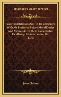 Positive Institutions Not To Be Compared With, Or Preferred Before Moral Duties And Virtues As To Their Rank, Order, Excellency, Intrinsic Value, Etc. 1165468492 Book Cover