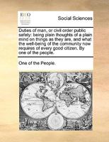 Duties of man, or civil order public safety: being plain thoughts of a plain mind on things as they are, and what the well-being of the community now ... of every good citizen. By one of the people. 1140672630 Book Cover