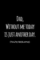 Dad, without me today is just another day you're welcome: Perfect funny saying journal / notebook gift for dad. Happy Father's Day. 1097621502 Book Cover