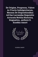 de Origine, Progressu, Valore AC Fructu Indulgentiarum, Necnon de Dispositionibus Ad Eas Lucrandas Requisitis Accurata Notitia Historica, Dogmatica...Authore D. Eusebio Amort 1247402576 Book Cover