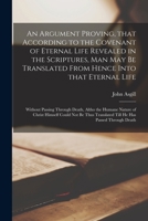 An Argument Proving, That According to the Covenant of Eternal Life Revealed in the Scriptures, Man May Be Translated From Hence Into That Eternal ... Nature of Christ Himself Could Not Be Thus... 1014783402 Book Cover