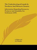 The Underdeveloped Lands In Northern And Western Ontario: Information Regarding Resources, Products And Suitability For Settlement 1104405539 Book Cover