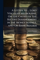 A Letter to ... Lord Viscount Melbourne, On the Causes of the Recent Derangement in the Money Market, and On Bank Reform 1023914972 Book Cover
