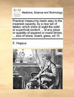 Practical Measuring Made Easy to the Meanest Capacity, by a new set of Tables: Which Shew at Sight the Solid or Superficial Content ... of any Piece ... ... Also of Stone, Board, Glass, ed 13 1171458487 Book Cover