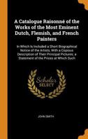 A Catalogue Raisonn� of the Works of the Most Eminent Dutch, Flemish, and French Painters: In Which Is Included a Short Biographical Notice of the Artists, With a Copious Description of Their Principa 0342513516 Book Cover