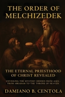 The Order Of Melchizedek: The Eternal Priesthood Of Christ Revealed: Unveiling The Mystery Hidden From Ages - From Abraham To The Throne Of Heaven 1834300630 Book Cover