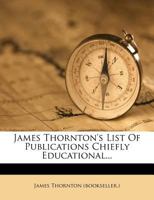 James Thornton's List Of Publications Chiefly Educational... 1272755770 Book Cover