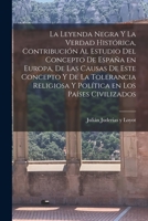 La leyenda negra y la verdad hist�rica, contribuci�n al estudio del concepto de Espa�a en Europa, de las causas de este concepto y de la tolerancia religiosa y pol�tica en los pa�ses civilizados 1015842410 Book Cover
