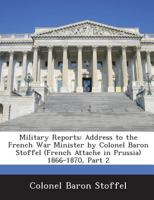Military Reports: Address to the French War Minister by Colonel Baron Stoffel (French Attache in Prussia) 1866-1870, Part 2 1288726333 Book Cover