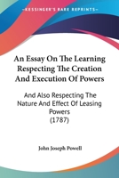 An Essay On the Learning Respecting the Creation and Execution of Powers: And Also Respecting the Nature and Effect of Leasing Powers in Which the ... in the Case of Pugh and the Duke of Leeds, 1145777333 Book Cover