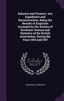 Industry and Finance; war Expedients and Reconstruction, Being the Results of Enquiries Arranged by the Section of Economic Science and Statistics of the British Association, During the Years 1916 and 1355932416 Book Cover