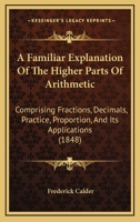 A Familiar Explanation Of The Higher Parts Of Arithmetic: Comprising Fractions, Decimals, Practice, Proportion, And Its Applications 1436726603 Book Cover