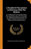 A Parallel Of The Antient Architecture With The Modern: In A Collection Of Ten Principal Authors Who Have Written Upon The Five Orders, Viz. Palladio ... L. B. Alberti And Viola, Bullant And De 101643247X Book Cover