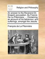 An answer to the Reverend Dr. Snape's accusation. By Francis De La Pillonniere, ... Containing an account of his behaviour, and sufferings, amongst the Jesuits. Of his leaving their Society 1171430337 Book Cover
