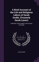 A Brief Account of the Life and Religious Labors of Sarah Grubb, (Formerly Sarah Lynes): a Minister of the Gospel in the Society of Friends 1014054915 Book Cover
