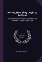 Horses, How They Ought to Be Shod: Being a Plain and Practical Treatise on the Principles ... of the Farrier's Art 1377342263 Book Cover
