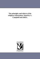 The Principles and Objects of the Religious Reformation, Urged by A. Campbell and Others (Classic Reprint) 1425504566 Book Cover