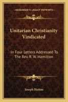 Unitarian Christianity Vindicated: In Four Letters Addressed To The Rev. R. W. Hamilton 143250312X Book Cover