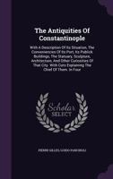 The Antiquities Of Constantinople: With A Description Of Its Situation, The Conveniencies Of Its Port, Its Publick Buildings, The Statuary, Sculpture, ... Cuts Explaining The Chief Of Them. In Four... 1277685614 Book Cover