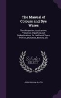 The Manual of Colours and Dye Wares: Their Properties, Applications, Valuation, Impurities and Sophistications. for the Use of Dyers, Printers, Drysalters, Brokers, Etc 1356922090 Book Cover