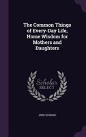 The Common Things of Every-Day Life: A Book of Home Wisdom for Mothers and Daughters 1356887864 Book Cover