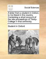 A letter from a student in Oxford, to his friend in the country. Containing a short account of the late proceedings of Trinity-College in that university. 117009998X Book Cover