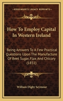 How To Employ Capital In Western Ireland: Being Answers To A Few Practical Questions Upon The Manufacture Of Beet Sugar, Flax And Chicory 1164676601 Book Cover