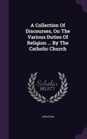 A collection of discourses on the various duties of religion, as taught by the Catholic Church; ... By the Rev. Mr. Appleton, ... 135451825X Book Cover