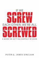 If We Screw Each Other, We're All Screwed: A Book on Getting Earthly Wisdom 1490833587 Book Cover