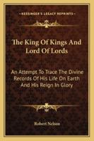 The King to Kings and Lord of Lords: An Attempt to Trace the Divine Records of His Life On Earth and His Reign in Glory 1143474392 Book Cover