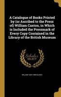 A Catalogue of Books Printed by (or Ascribed to the Press Of) William Caxton: In Which Is Included the Pressmark of Every Copy Contained in the Library of the British Museum 1377359867 Book Cover