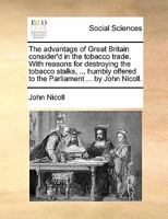 The advantage of Great Britain consider'd in the tobacco trade. With reasons for destroying the tobacco stalks, ... humbly offered to the Parliament ... by John Nicoll. 1170800726 Book Cover