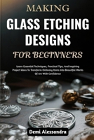 MAKING GLASS ETCHING DESIGNS FOR BEGINNERS: Learn Essential Techniques, Practical Tips, And Inspiring Project Ideas To Transform Ordinary Items Into Beautiful Works Of Art With Confidence B0FSBHM5MG Book Cover