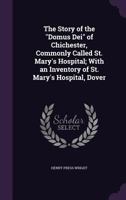 The Story of the Domus Dei of Chichester, Commonly Called St. Mary's Hospital; With an Inventory of St. Mary's Hospital, Dover 1358578648 Book Cover