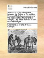 An account of the late dispute between the Bishop of Ely and the Fellows of Peterhouse, concerning the election of the Master of that college; ... By ... of one of those colleges. Second edition. 1140876791 Book Cover